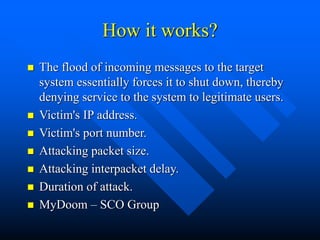 How it works?
 The flood of incoming messages to the target
system essentially forces it to shut down, thereby
denying service to the system to legitimate users.
 Victim's IP address.
 Victim's port number.
 Attacking packet size.
 Attacking interpacket delay.
 Duration of attack.
 MyDoom – SCO Group
 