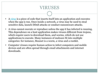 VIRUSES
• A virus is a piece of code that inserts itself into an application and executes
when the app is run. Once inside a network, a virus may be used to steal
sensitive data, launch DDoS attacks or conduct ransomware attacks.
• A virus cannot execute or reproduce unless the app it has infected is running.
This dependence on a host application makes viruses different from trojans,
which require users to download them, and worms, which do not use
applications to execute. Many instances of malware fit into multiple
categories: for instance, Stuxnet is a worm, a virus and a rootkit.
• Computer viruses require human action to infect computers and mobile
devices and are often spread through email attachments and internet
downloads.
 