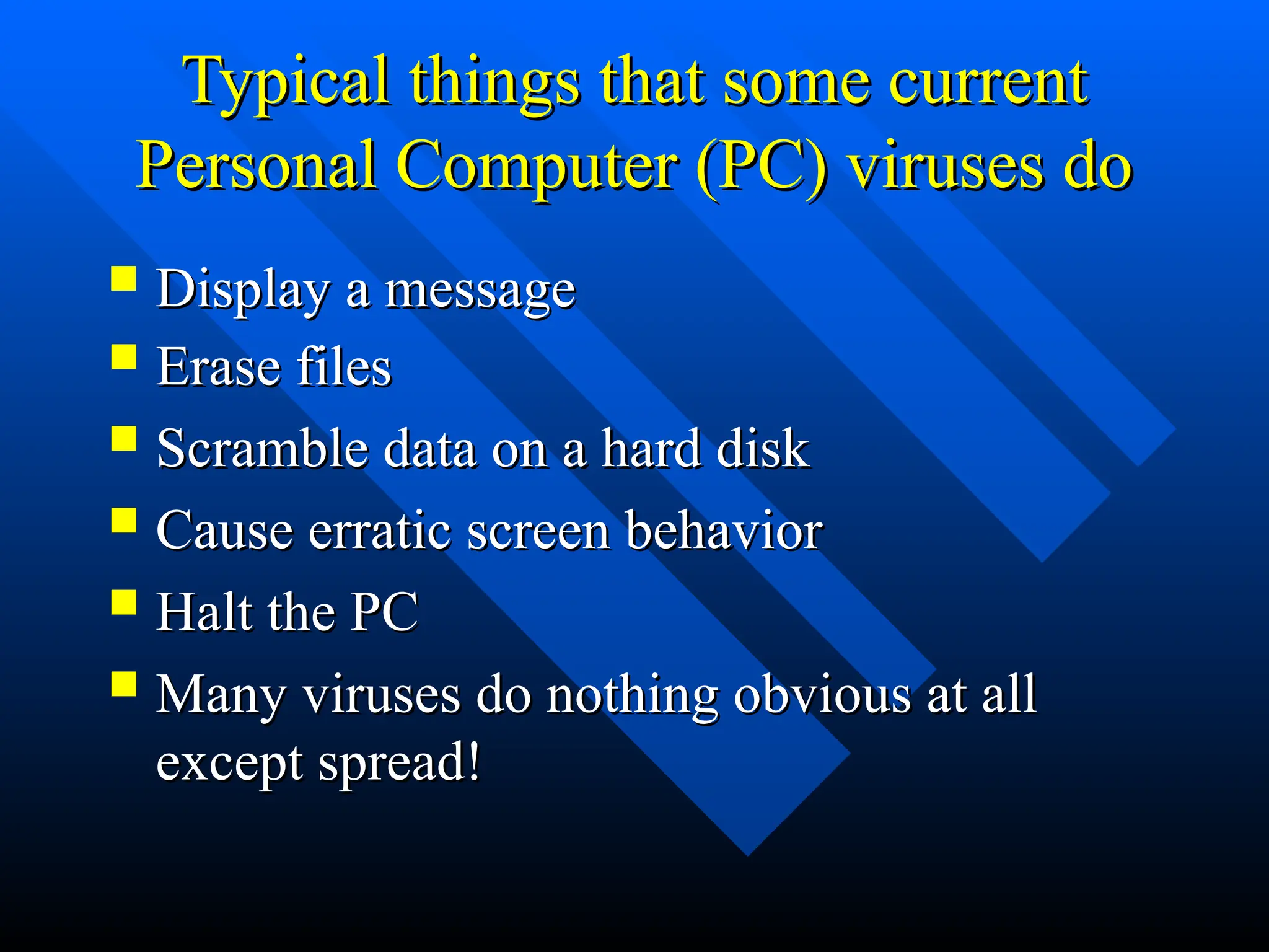 Typical things that some current
Typical things that some current
Personal Computer (PC) viruses do
Personal Computer (PC) viruses do
 Erase files
Erase files
 Scramble data on a hard disk
Scramble data on a hard disk
 Cause erratic screen behavior
Cause erratic screen behavior
 Halt the PC
Halt the PC
 Many viruses do nothing obvious at all
Many viruses do nothing obvious at all
except spread!
except spread!
 Display a message
Display a message
 