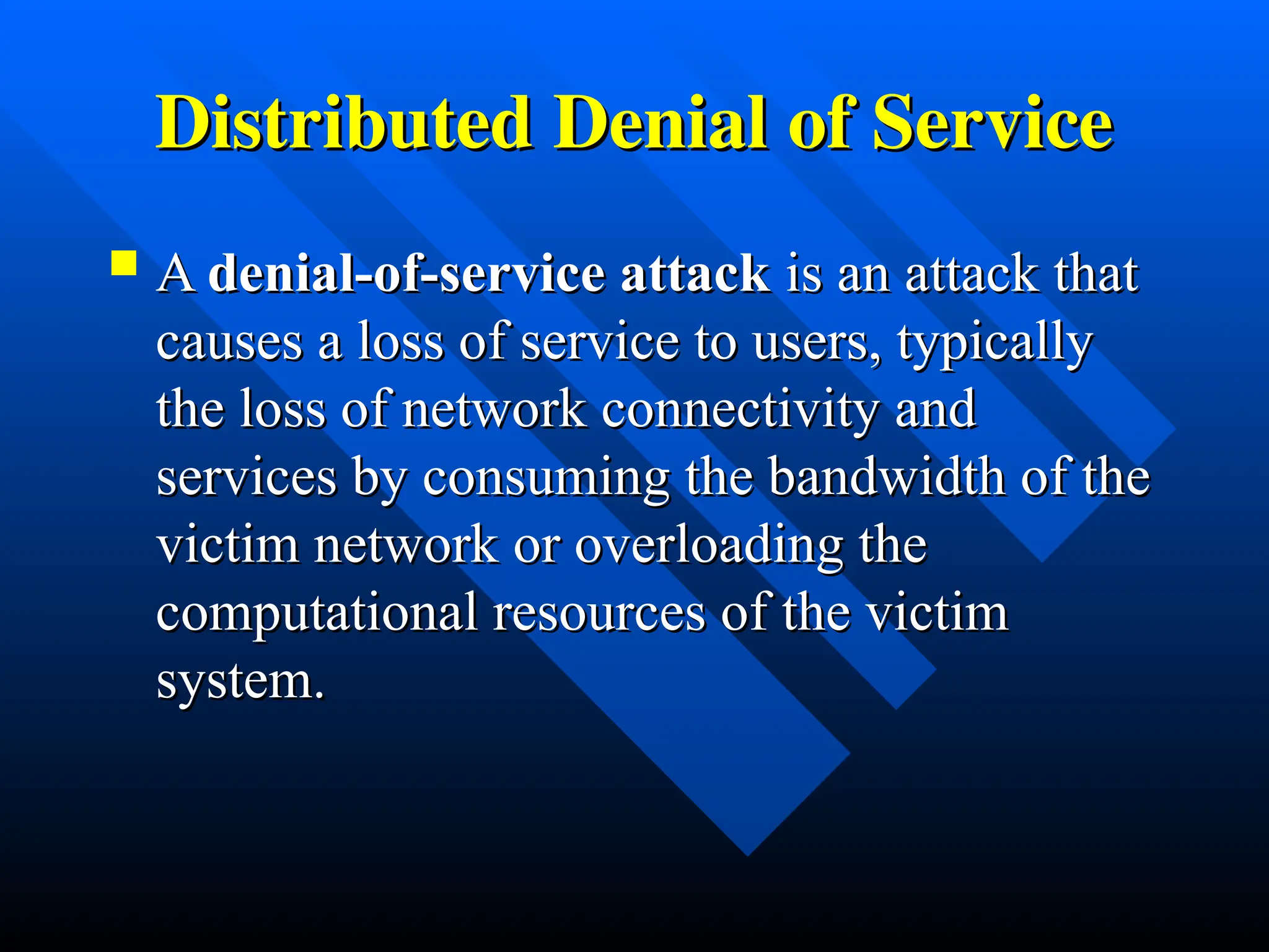 Distributed Denial of Service
Distributed Denial of Service
 A
A denial-of-service attack
denial-of-service attack is an attack that
is an attack that
causes a loss of service to users, typically
causes a loss of service to users, typically
the loss of network connectivity and
the loss of network connectivity and
services by consuming the bandwidth of the
services by consuming the bandwidth of the
victim network or overloading the
victim network or overloading the
computational resources of the victim
computational resources of the victim
system.
system.
 