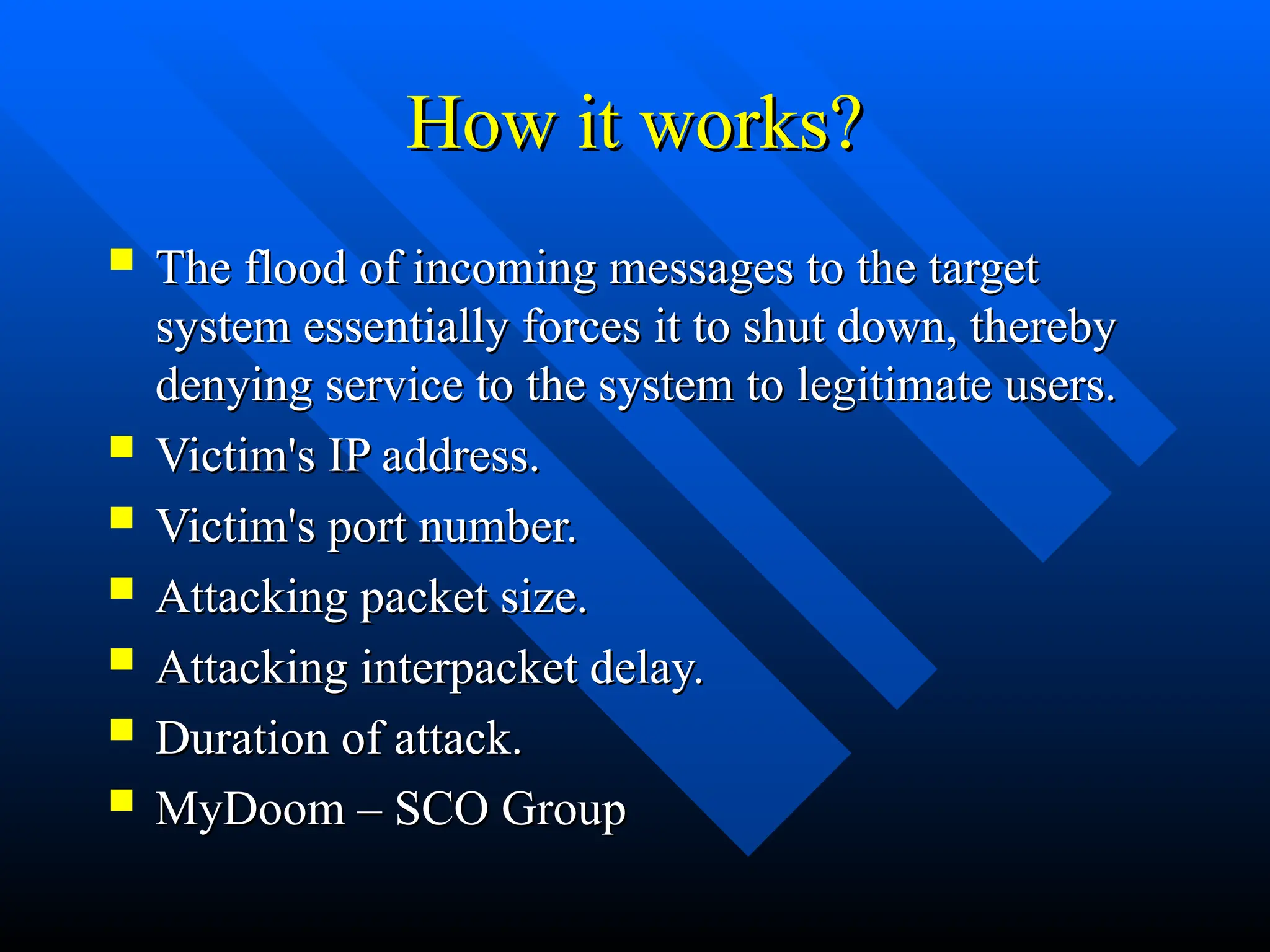 How it works?
How it works?
 The flood of incoming messages to the target
The flood of incoming messages to the target
system essentially forces it to shut down, thereby
system essentially forces it to shut down, thereby
denying service to the system to legitimate users.
denying service to the system to legitimate users.
 Victim's IP address.
Victim's IP address.
 Victim's port number.
Victim's port number.
 Attacking packet size.
Attacking packet size.
 Attacking interpacket delay.
Attacking interpacket delay.
 Duration of attack.
Duration of attack.
 MyDoom – SCO Group
MyDoom – SCO Group
 