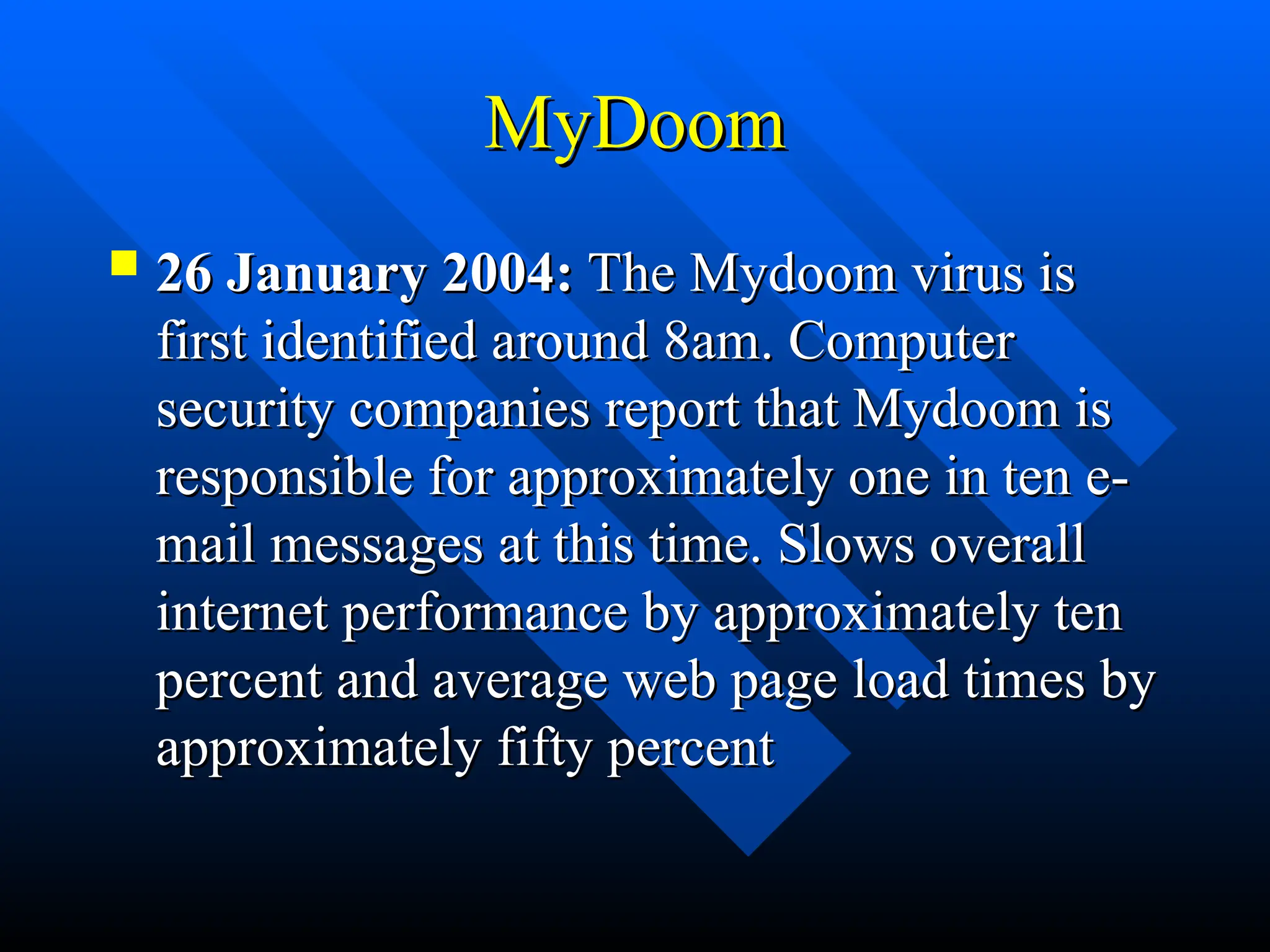 MyDoom
MyDoom
 26 January 2004:
26 January 2004: The Mydoom virus is
The Mydoom virus is
first identified around 8am. Computer
first identified around 8am. Computer
security companies report that Mydoom is
security companies report that Mydoom is
responsible for approximately one in ten e-
responsible for approximately one in ten e-
mail messages at this time. Slows overall
mail messages at this time. Slows overall
internet performance by approximately ten
internet performance by approximately ten
percent and average web page load times by
percent and average web page load times by
approximately fifty percent
approximately fifty percent
 