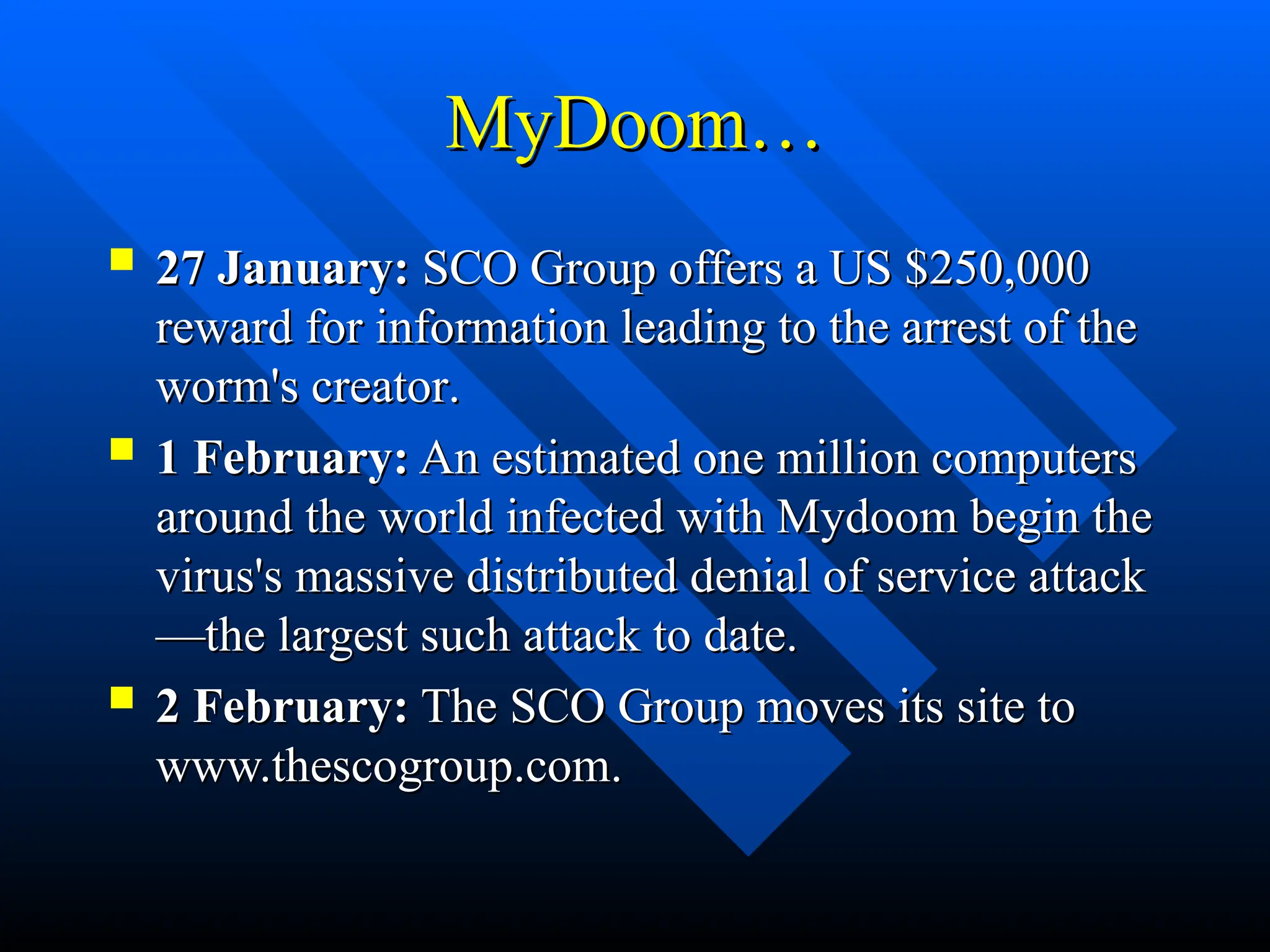 MyDoom…
MyDoom…
 27 January:
27 January: SCO Group offers a US $250,000
SCO Group offers a US $250,000
reward for information leading to the arrest of the
reward for information leading to the arrest of the
worm's creator
worm's creator.
.
 1 February:
1 February: An estimated one million computers
An estimated one million computers
around the world infected with Mydoom begin the
around the world infected with Mydoom begin the
virus's massive distributed denial of service attack
virus's massive distributed denial of service attack
—the largest such attack to date.
—the largest such attack to date.
 2 February:
2 February: The SCO Group moves its site to
The SCO Group moves its site to
www.thescogroup.com.
www.thescogroup.com.
 