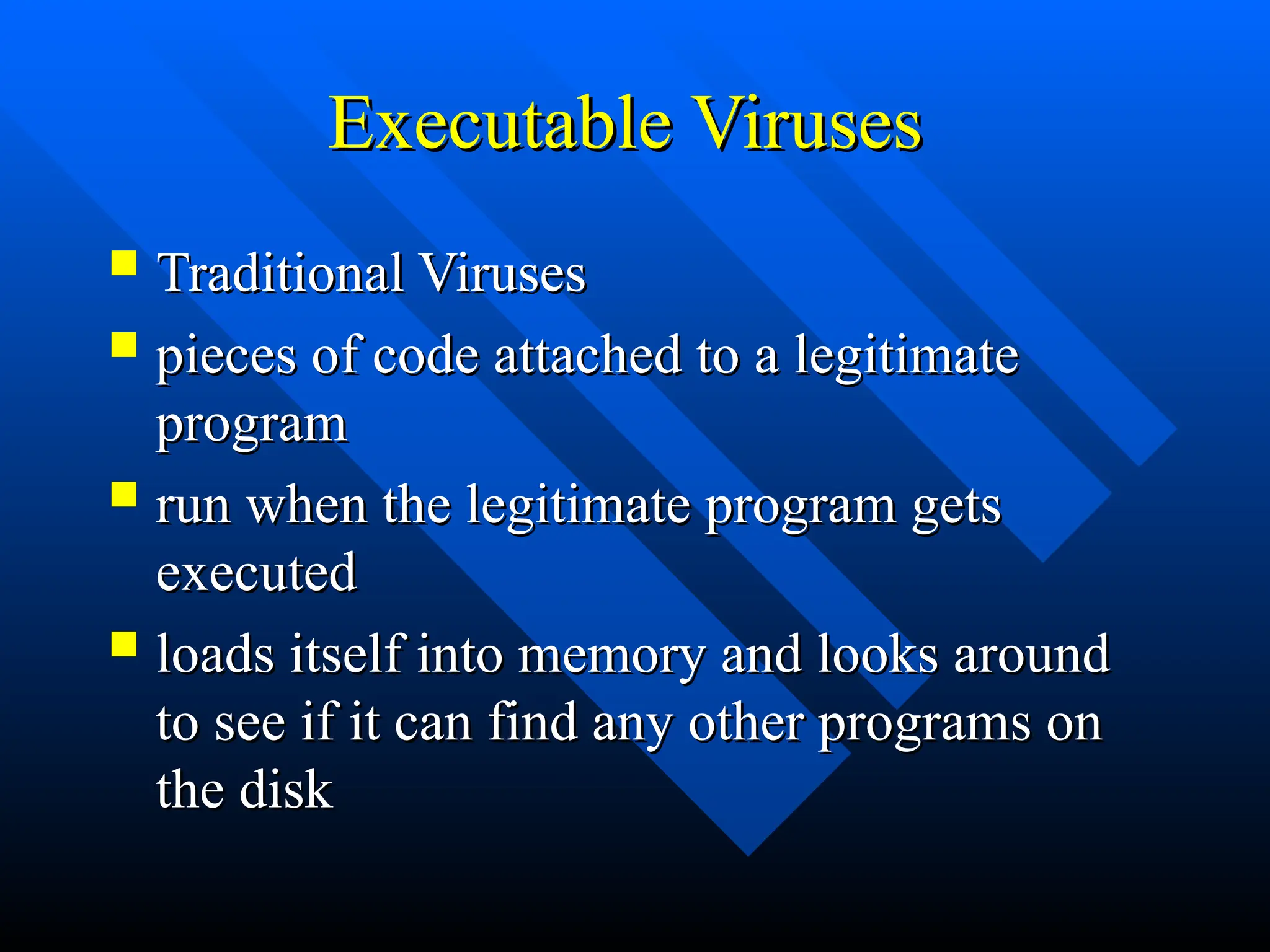 Executable Viruses
Executable Viruses
 Traditional Viruses
Traditional Viruses
 pieces of code attached to a legitimate
pieces of code attached to a legitimate
program
program
 run when the legitimate program gets
run when the legitimate program gets
executed
executed
 loads itself into memory and looks around
loads itself into memory and looks around
to see if it can find any other programs on
to see if it can find any other programs on
the disk
the disk
 