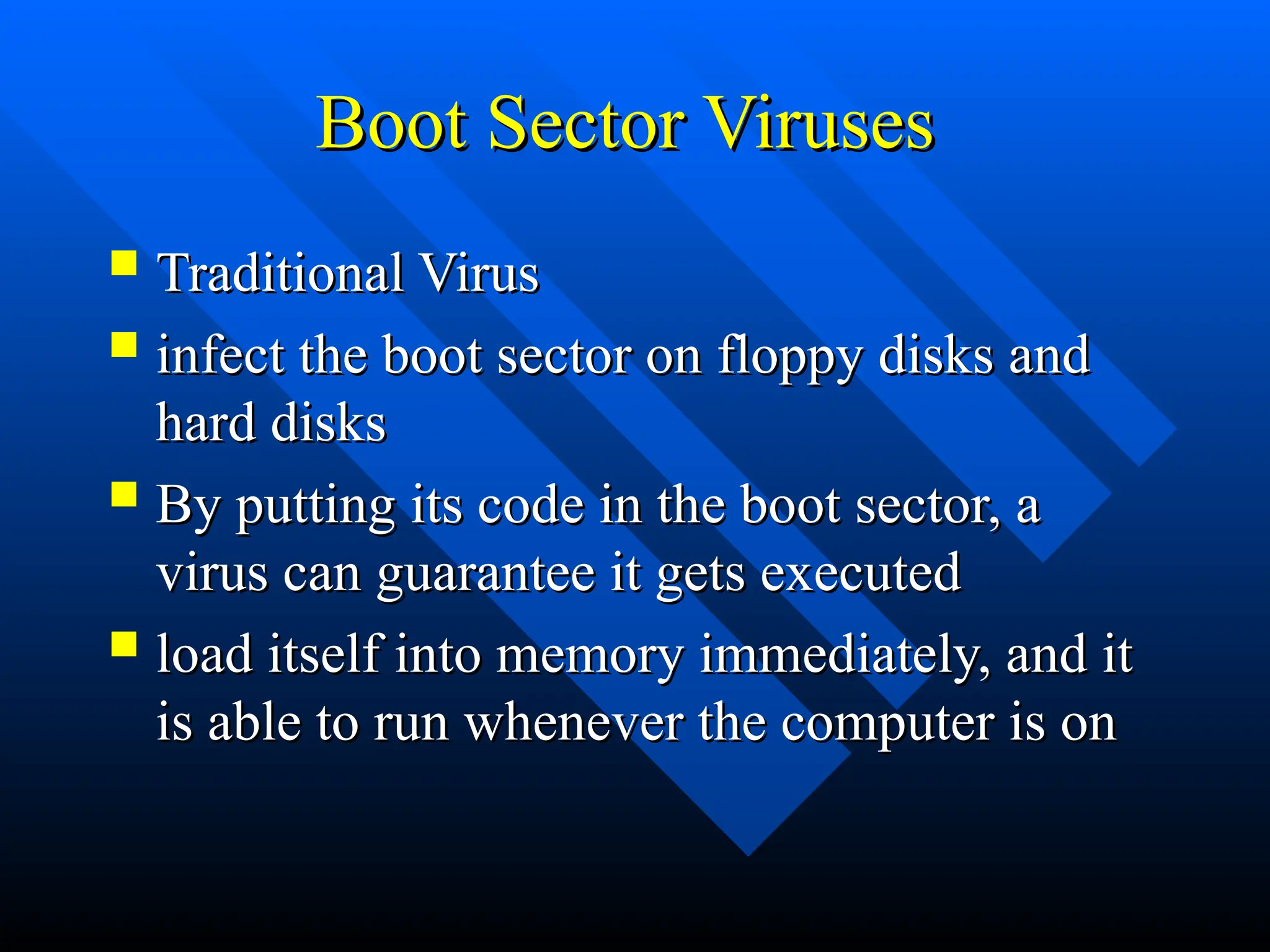 Boot Sector Viruses
Boot Sector Viruses
 Traditional Virus
Traditional Virus
 infect the boot sector on floppy disks and
infect the boot sector on floppy disks and
hard disks
hard disks
 By putting its code in the boot sector, a
By putting its code in the boot sector, a
virus can guarantee it gets executed
virus can guarantee it gets executed
 load itself into memory immediately, and it
load itself into memory immediately, and it
is able to run whenever the computer is on
is able to run whenever the computer is on
 