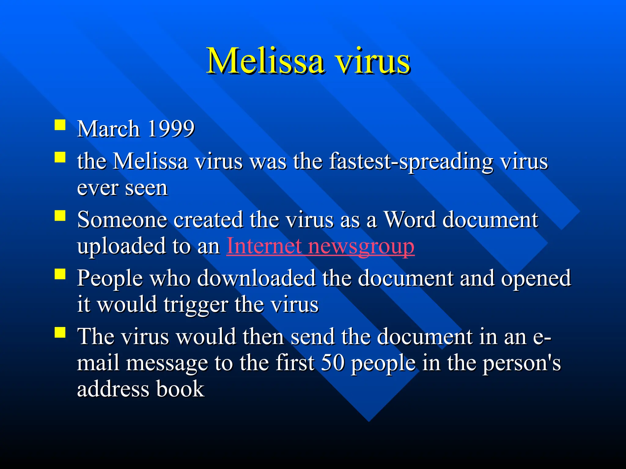 Melissa virus
Melissa virus
 March 1999
March 1999
 the Melissa virus was the fastest-spreading virus
the Melissa virus was the fastest-spreading virus
ever seen
ever seen
 Someone created the virus as a Word document
Someone created the virus as a Word document
uploaded to an
uploaded to an Internet newsgroup
 People who downloaded the document and opened
People who downloaded the document and opened
it would trigger the virus
it would trigger the virus
 The virus would then send the document in an e-
The virus would then send the document in an e-
mail message to the first 50 people in the person's
mail message to the first 50 people in the person's
address book
address book
 