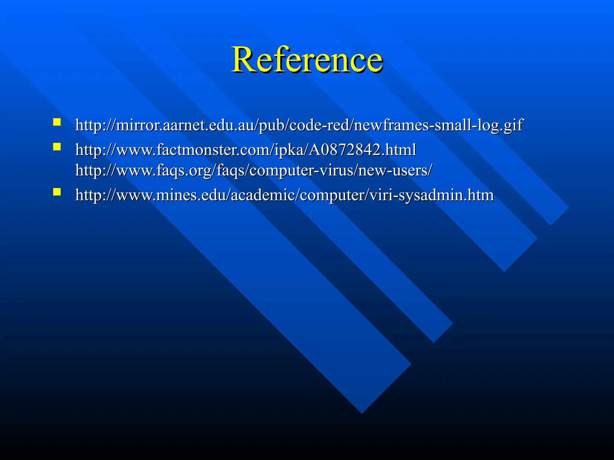 Reference
Reference
 http://mirror.aarnet.edu.au/pub/code-red/newframes-small-log.gif
http://mirror.aarnet.edu.au/pub/code-red/newframes-small-log.gif
 http://www.factmonster.com/ipka/A0872842.html
http://www.factmonster.com/ipka/A0872842.html
http://www.faqs.org/faqs/computer-virus/new-users/
http://www.faqs.org/faqs/computer-virus/new-users/
 http://www.mines.edu/academic/computer/viri-sysadmin.htm
http://www.mines.edu/academic/computer/viri-sysadmin.htm
 