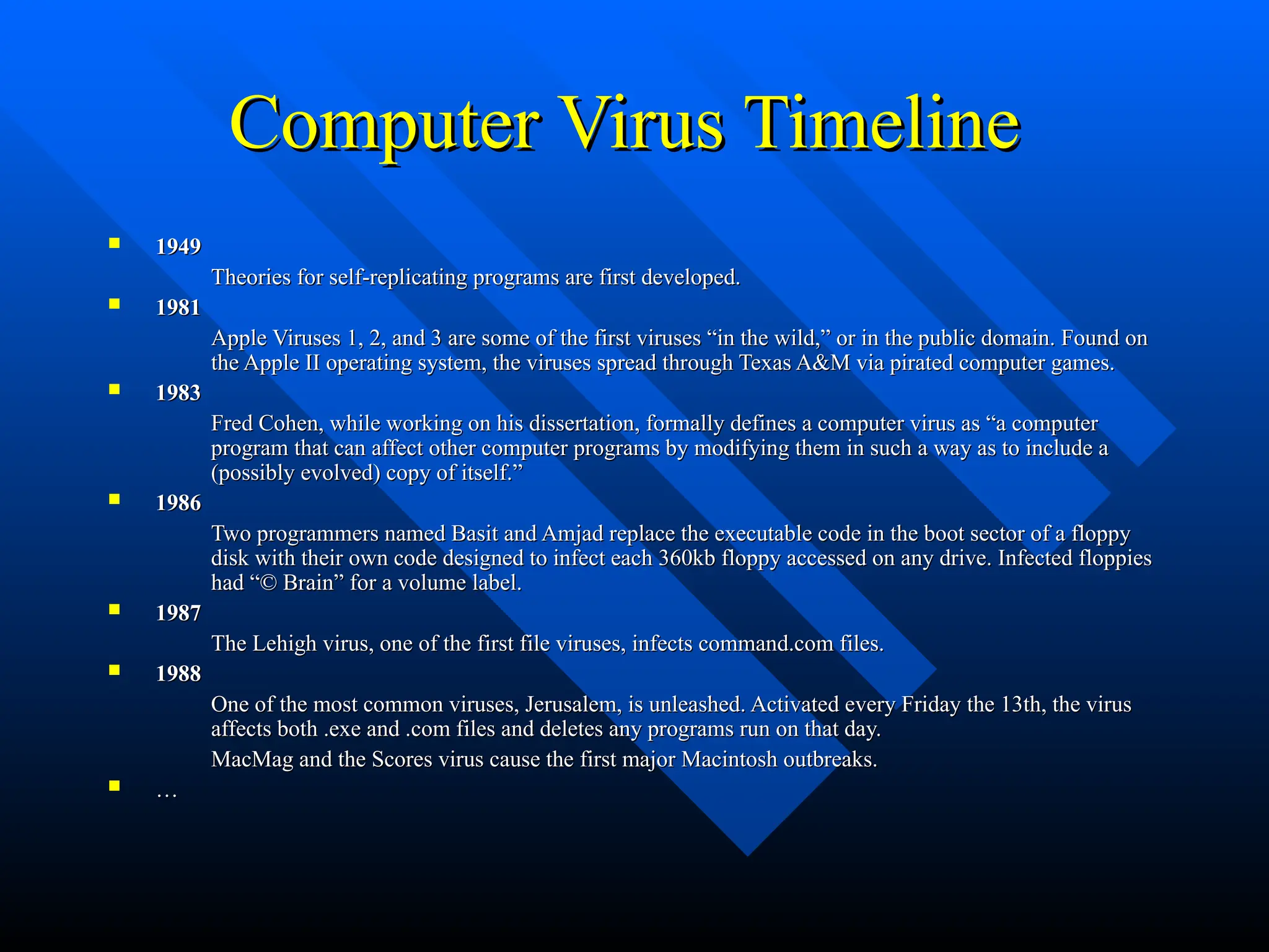 Computer Virus Timeline
Computer Virus Timeline
 1949
1949
Theories for self-replicating programs are first developed.
Theories for self-replicating programs are first developed.
 1981
1981
Apple Viruses 1, 2, and 3 are some of the first viruses “in the wild,” or in the public domain. Found on
Apple Viruses 1, 2, and 3 are some of the first viruses “in the wild,” or in the public domain. Found on
the Apple II operating system, the viruses spread through Texas A&M via pirated computer games.
the Apple II operating system, the viruses spread through Texas A&M via pirated computer games.
 1983
1983
Fred Cohen, while working on his dissertation, formally defines a computer virus as “a computer
Fred Cohen, while working on his dissertation, formally defines a computer virus as “a computer
program that can affect other computer programs by modifying them in such a way as to include a
program that can affect other computer programs by modifying them in such a way as to include a
(possibly evolved) copy of itself.”
(possibly evolved) copy of itself.”
 1986
1986
Two programmers named Basit and Amjad replace the executable code in the boot sector of a floppy
Two programmers named Basit and Amjad replace the executable code in the boot sector of a floppy
disk with their own code designed to infect each 360kb floppy accessed on any drive. Infected floppies
disk with their own code designed to infect each 360kb floppy accessed on any drive. Infected floppies
had “© Brain” for a volume label.
had “© Brain” for a volume label.
 1987
1987
The Lehigh virus, one of the first file viruses, infects command.com files.
The Lehigh virus, one of the first file viruses, infects command.com files.
 1988
1988
One of the most common viruses, Jerusalem, is unleashed. Activated every Friday the 13th, the virus
One of the most common viruses, Jerusalem, is unleashed. Activated every Friday the 13th, the virus
affects both .exe and .com files and deletes any programs run on that day.
affects both .exe and .com files and deletes any programs run on that day.
MacMag and the Scores virus cause the first major Macintosh outbreaks.
MacMag and the Scores virus cause the first major Macintosh outbreaks.
 …
…
 