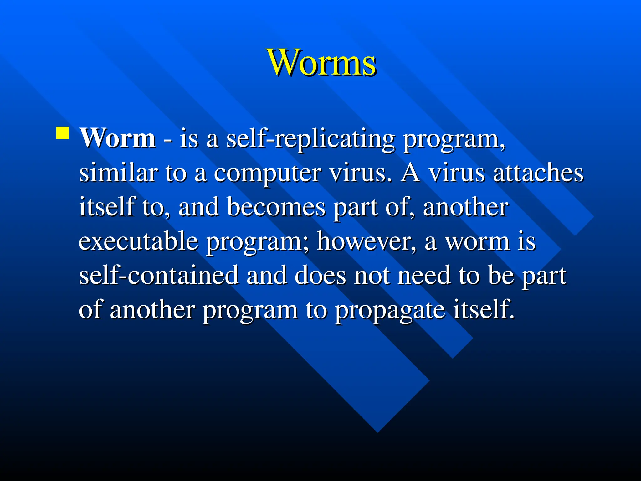 Worms
Worms
 Worm
Worm - is a self-replicating program,
- is a self-replicating program,
similar to a computer virus. A virus attaches
similar to a computer virus. A virus attaches
itself to, and becomes part of, another
itself to, and becomes part of, another
executable program; however, a worm is
executable program; however, a worm is
self-contained and does not need to be part
self-contained and does not need to be part
of another program to propagate itself.
of another program to propagate itself.
 