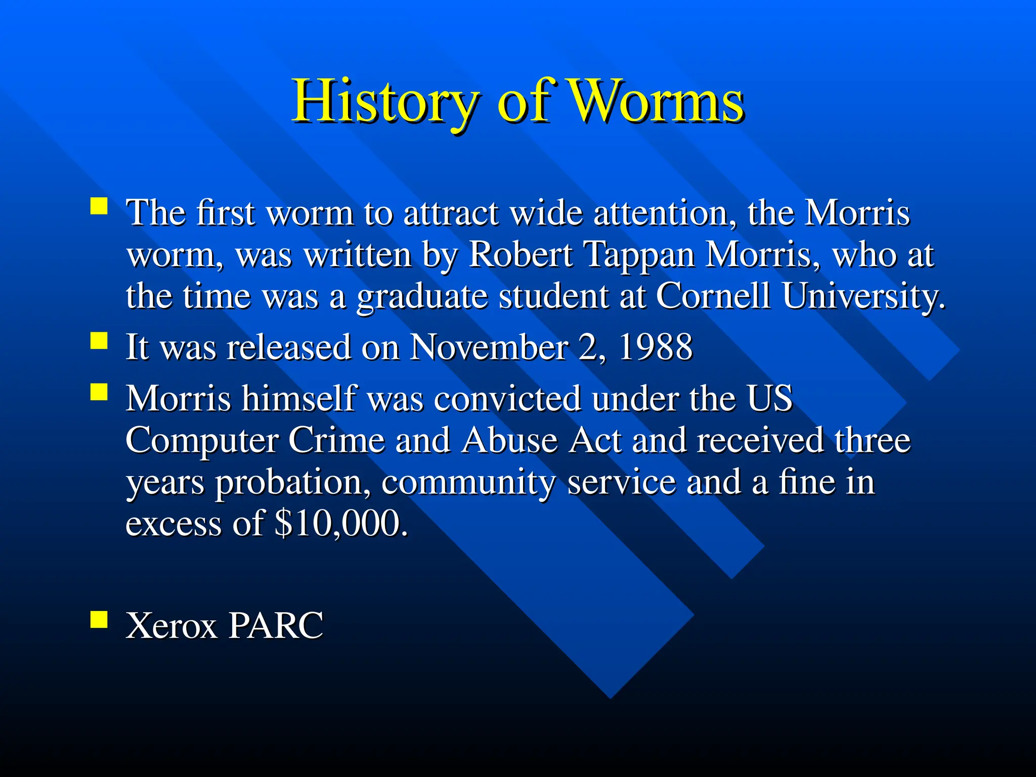 History of Worms
History of Worms
 The first worm to attract wide attention, the Morris
The first worm to attract wide attention, the Morris
worm, was written by Robert Tappan Morris, who at
worm, was written by Robert Tappan Morris, who at
the time was a graduate student at Cornell University.
the time was a graduate student at Cornell University.
 It was released on November 2, 1988
It was released on November 2, 1988
 Morris himself was convicted under the US
Morris himself was convicted under the US
Computer Crime and Abuse Act and received three
Computer Crime and Abuse Act and received three
years probation, community service and a fine in
years probation, community service and a fine in
excess of $10,000.
excess of $10,000.
 Xerox PARC
Xerox PARC
 