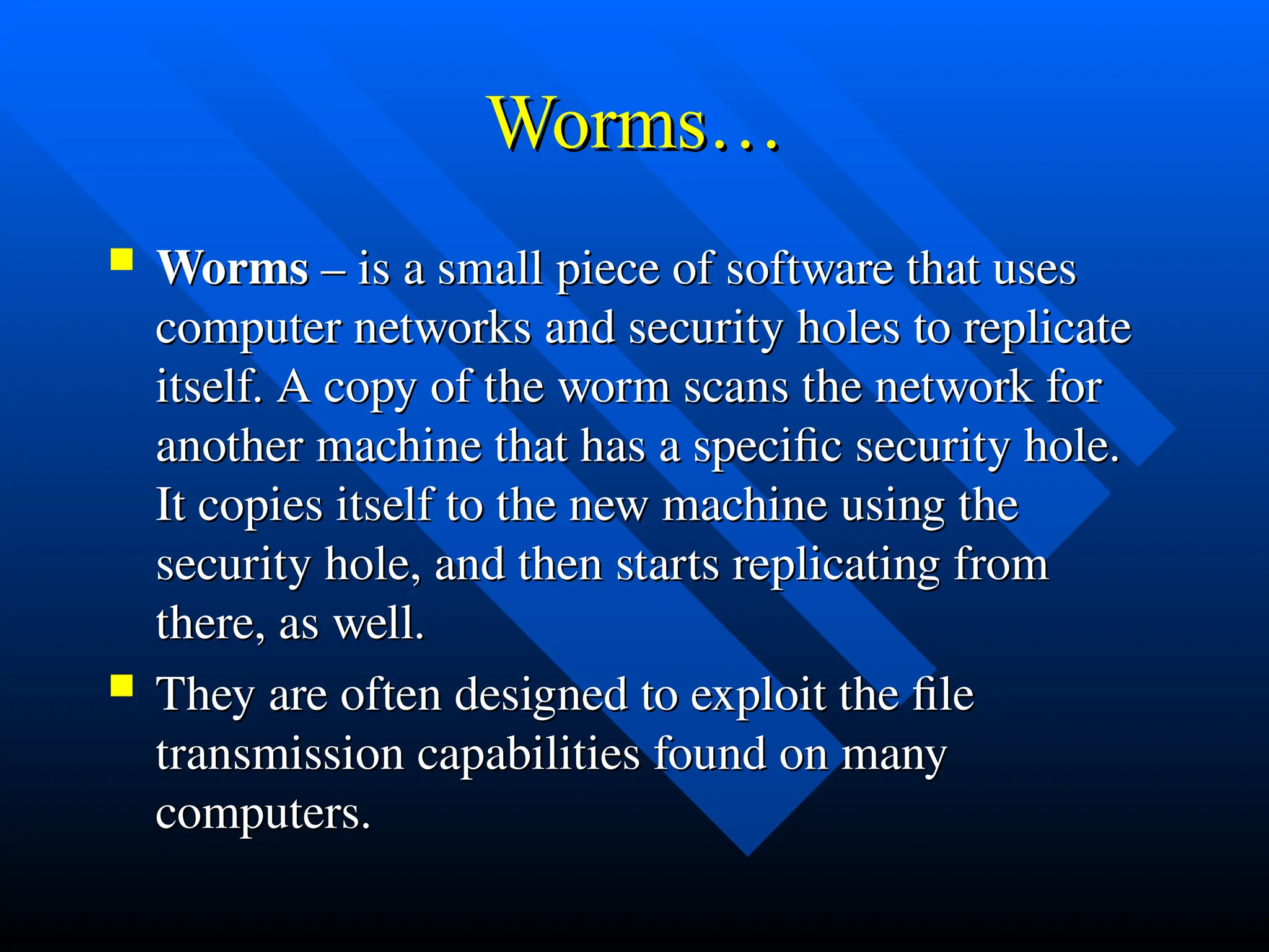 Worms…
Worms…
 Worms
Worms – is a small piece of software that uses
– is a small piece of software that uses
computer networks and security holes to replicate
computer networks and security holes to replicate
itself. A copy of the worm scans the network for
itself. A copy of the worm scans the network for
another machine that has a specific security hole.
another machine that has a specific security hole.
It copies itself to the new machine using the
It copies itself to the new machine using the
security hole, and then starts replicating from
security hole, and then starts replicating from
there, as well.
there, as well.
 They are often designed to exploit the file
They are often designed to exploit the file
transmission capabilities found on many
transmission capabilities found on many
computers.
computers.
 