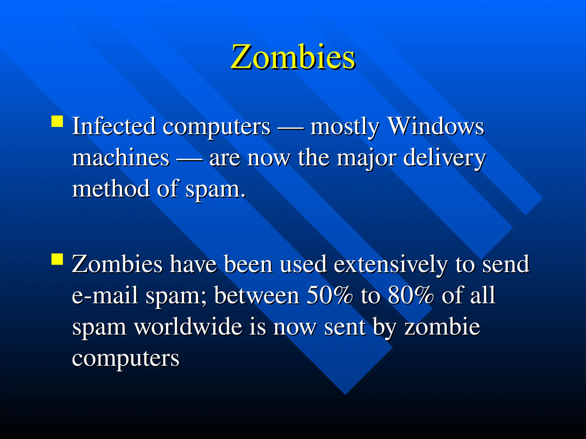 Zombies
Zombies
 Infected computers — mostly Windows
Infected computers — mostly Windows
machines — are now the major delivery
machines — are now the major delivery
method of spam.
method of spam.
 Zombies have been used extensively to send
Zombies have been used extensively to send
e-mail spam; between 50% to 80% of all
e-mail spam; between 50% to 80% of all
spam worldwide is now sent by zombie
spam worldwide is now sent by zombie
computers
computers
 