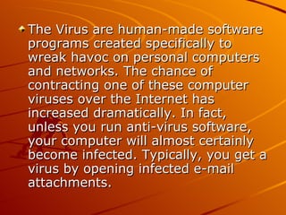 The Virus are human-made software programs created specifically to wreak havoc on personal computers and networks. The chance of contracting one of these computer viruses over the Internet has increased dramatically. In fact, unless you run anti-virus software, your computer will almost certainly become infected. Typically, you get a virus by opening infected e-mail attachments.  