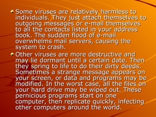 Some viruses are relatively harmless to individuals. They just attach themselves to outgoing messages or e-mail themselves to all the contacts listed in your address book. The sudden flood of e-mail overwhelms mail servers, causing the system to crash.  Other viruses are more destructive and may lie dormant until a certain date. Then they spring to life to do their dirty deeds. Sometimes a strange message appears on your screen, or data and programs may be modified. In the worst case, all the files on your hard drive may be wiped out. These pernicious programs start on one computer, then replicate quickly, infecting other computers around the world.  
