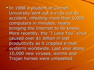 In 1988 a student at Cornell University sent out a virus out by accident, infecting more than 6,000 computers in minutes, nearly bringing the Internet to its knees. More recently, the "I Love You" virus caused over $1 billion in lost productivity as it crippled e-mail systems worldwide. Last year alone, 10,000 new viruses, worms and Trojan horses were unleashed.  