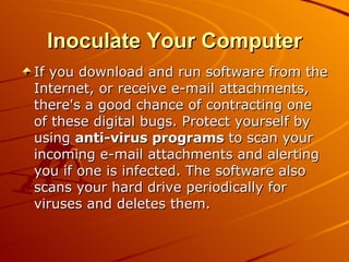 Inoculate Your Computer If you download and run software from the Internet, or receive e-mail attachments, there's a good chance of contracting one of these digital bugs. Protect yourself by using  anti-virus programs  to scan your incoming e-mail attachments and alerting you if one is infected. The software also scans your hard drive periodically for viruses and deletes them.  