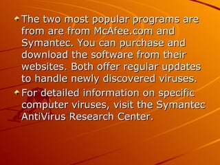 The two most popular programs are from are from McAfee.com and Symantec. You can purchase and download the software from their websites. Both offer regular updates to handle newly discovered viruses.  For detailed information on specific computer viruses, visit the Symantec AntiVirus Research Center.  