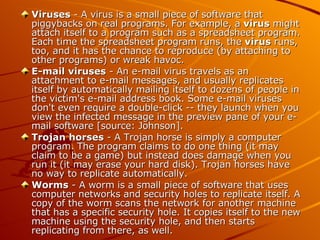 Viruses  - A virus is a small piece of software that piggybacks on real programs. For example, a  virus  might attach itself to a program such as a spreadsheet program. Each time the spreadsheet program runs, the  virus  runs, too, and it has the chance to reproduce (by attaching to other programs) or wreak havoc.  E-mail viruses  - An e-mail virus travels as an attachment to e-mail messages, and usually replicates itself by automatically mailing itself to dozens of people in the victim's e-mail address book. Some e-mail viruses don't even require a double-click -- they launch when you view the infected message in the preview pane of your e-mail software [source: Johnson].  Trojan   horses  - A Trojan horse is simply a computer program. The program claims to do one thing (it may claim to be a game) but instead does damage when you run it (it may erase your hard disk).  Trojan horses have no way to replicate automatically.  Worms  - A worm is a small piece of software that uses computer networks and security holes to replicate itself. A copy of the worm scans the network for another machine that has a specific security hole. It copies itself to the new machine using the security hole, and then starts replicating from there, as well.  