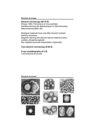 Structure of viruses
Electron microscopy (50-75 Å)
(Ruska 1940, First picture of virus particles:
Sichtbarmachung der Bakterienlyse im Übermikroskop,
Naturwissenschaften 28)
Biological materials have only little inherent contrast;
staining necessary.
Negative staining with electron-dense material (uranyl
acetate, phosphotungstate)
But, detailed structural interpretation impossible
Cryo electron microscopy (8-20 Å)
X-ray crystallography (2-3 Å)
3 dimensional structures
Structure of viruses
 