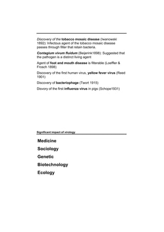 Discovery of the tobacco mosaic disease (Iwanowski
1892): Infectous agent of the tobacco mosaic disease
passes through filter that retain bacteria.
Contagium vivum fluidum (Beijerink1898): Suggested that
the pathogen is a distinct living agent
Agent of foot and mouth disease is filterable (Loeffler &
Frosch 1898)
Discovery of the first human virus, yellow fever virus (Reed
1901)
Discovery of bacteriophage (Twort 1915)
Disvory of the first influenza virus in pigs (Schope1931)
Significant impact of virology
Medicine
Sociology
Genetic
Biotechnology
Ecology
 