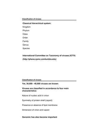 Classical hierarchical system:
Kingdom
Phylum
Class
Order
Family
Genus
Species
International Committee on Taxonomy of viruses (ICTV)
(http://phene.cpmc.comlumbia.edu)
Classification of viruses
Classification of viruses
Yet, 30,000 - 40,000 viruses are known
Viruses are classified in accordance to four main
characteristics:
Nature of nucleic acid in virion
Symmetry of protein shell (capsid)
Presence or absence of lipid membrane
Dimension of virion and capsid
Genomic has also become important
 