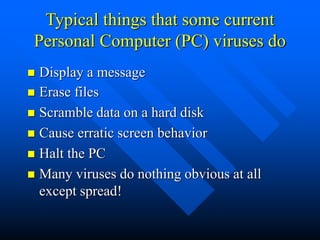 Typical things that some current
Personal Computer (PC) viruses do
 Erase files
 Scramble data on a hard disk
 Cause erratic screen behavior
 Halt the PC
 Many viruses do nothing obvious at all
except spread!
 Display a message
 