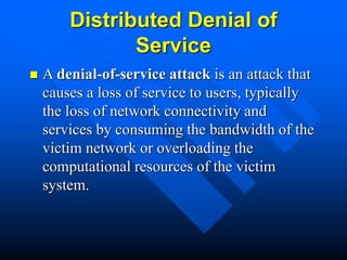 Distributed Denial of
Service
 A denial-of-service attack is an attack that
causes a loss of service to users, typically
the loss of network connectivity and
services by consuming the bandwidth of the
victim network or overloading the
computational resources of the victim
system.
 