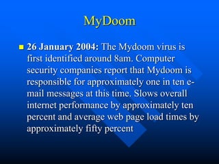 MyDoom
 26 January 2004: The Mydoom virus is
first identified around 8am. Computer
security companies report that Mydoom is
responsible for approximately one in ten e-
mail messages at this time. Slows overall
internet performance by approximately ten
percent and average web page load times by
approximately fifty percent
 