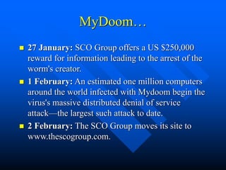 MyDoom…
 27 January: SCO Group offers a US $250,000
reward for information leading to the arrest of the
worm's creator.
 1 February: An estimated one million computers
around the world infected with Mydoom begin the
virus's massive distributed denial of service
attack—the largest such attack to date.
 2 February: The SCO Group moves its site to
www.thescogroup.com.
 