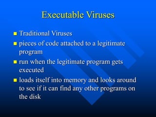 Executable Viruses
 Traditional Viruses
 pieces of code attached to a legitimate
program
 run when the legitimate program gets
executed
 loads itself into memory and looks around
to see if it can find any other programs on
the disk
 