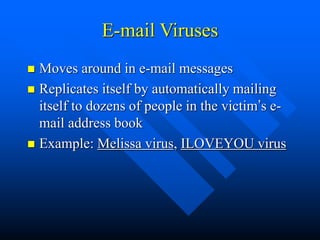 E-mail Viruses
 Moves around in e-mail messages
 Replicates itself by automatically mailing
itself to dozens of people in the victim’s e-
mail address book
 Example: Melissa virus, ILOVEYOU virus
 