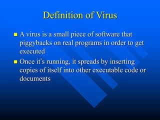 Definition of Virus
 A virus is a small piece of software that
piggybacks on real programs in order to get
executed
 Once it’s running, it spreads by inserting
copies of itself into other executable code or
documents
 