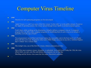 Computer Virus Timeline
 1949
Theories for self-replicating programs are first developed.
 1981
Apple Viruses 1, 2, and 3 are some of the first viruses “in the wild,” or in the public domain. Found on
the Apple II operating system, the viruses spread through Texas A&M via pirated computer games.
 1983
Fred Cohen, while working on his dissertation, formally defines a computer virus as “a computer
program that can affect other computer programs by modifying them in such a way as to include a
(possibly evolved) copy of itself.”
 1986
Two programmers named Basit and Amjad replace the executable code in the boot sector of a floppy
disk with their own code designed to infect each 360kb floppy accessed on any drive. Infected floppies
had “© Brain” for a volume label.
 1987
The Lehigh virus, one of the first file viruses, infects command.com files.
 1988
One of the most common viruses, Jerusalem, is unleashed. Activated every Friday the 13th, the virus
affects both .exe and .com files and deletes any programs run on that day.
MacMag and the Scores virus cause the first major Macintosh outbreaks.
 …
 