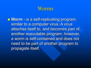 Worms
 Worm - is a self-replicating program,
similar to a computer virus. A virus
attaches itself to, and becomes part of,
another executable program; however,
a worm is self-contained and does not
need to be part of another program to
propagate itself.
 