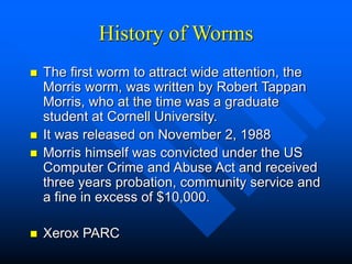 History of Worms
 The first worm to attract wide attention, the
Morris worm, was written by Robert Tappan
Morris, who at the time was a graduate
student at Cornell University.
 It was released on November 2, 1988
 Morris himself was convicted under the US
Computer Crime and Abuse Act and received
three years probation, community service and
a fine in excess of $10,000.
 Xerox PARC
 