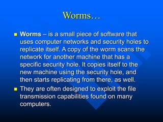 Worms…
 Worms – is a small piece of software that
uses computer networks and security holes to
replicate itself. A copy of the worm scans the
network for another machine that has a
specific security hole. It copies itself to the
new machine using the security hole, and
then starts replicating from there, as well.
 They are often designed to exploit the file
transmission capabilities found on many
computers.
 