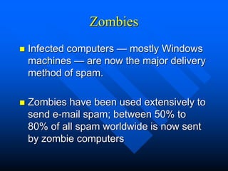 Zombies
 Infected computers — mostly Windows
machines — are now the major delivery
method of spam.
 Zombies have been used extensively to
send e-mail spam; between 50% to
80% of all spam worldwide is now sent
by zombie computers
 