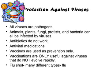 Protection Against Viruses

• All viruses are pathogens.
• Animals, plants, fungi, protists, and bacteria can
all be infected by viruses.
• Antibiotics do not work.
• Antiviral medications
• Vaccines are used as prevention only.
• Vaccinations are ONLY useful against viruses
that do NOT evolve rapidly.
• Flu shot- many different types- flu

 