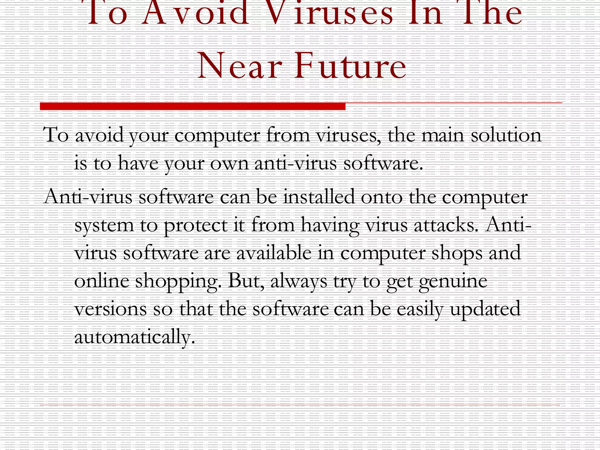 To Avoid Viruses In The Near Future To avoid your computer from viruses, the main solution is to have your own anti-virus software. Anti-virus software can be installed onto the computer system to protect it from having virus attacks. Anti-virus software are available in computer shops and online shopping. But, always try to get genuine versions so that the software can be easily updated automatically. 