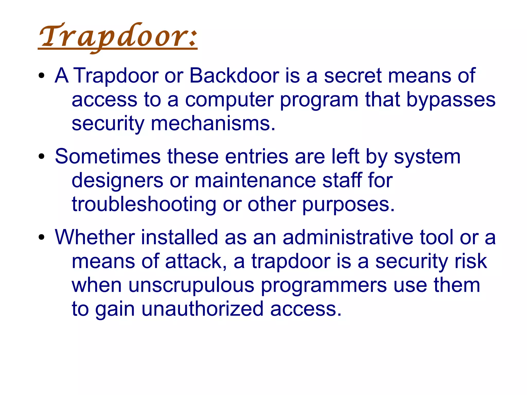 Trapdoor:
● A Trapdoor or Backdoor is a secret means of
access to a computer program that bypasses
security mechanisms.
● Sometimes these entries are left by system
designers or maintenance staff for
troubleshooting or other purposes.
● Whether installed as an administrative tool or a
means of attack, a trapdoor is a security risk
when unscrupulous programmers use them
to gain unauthorized access.
 
