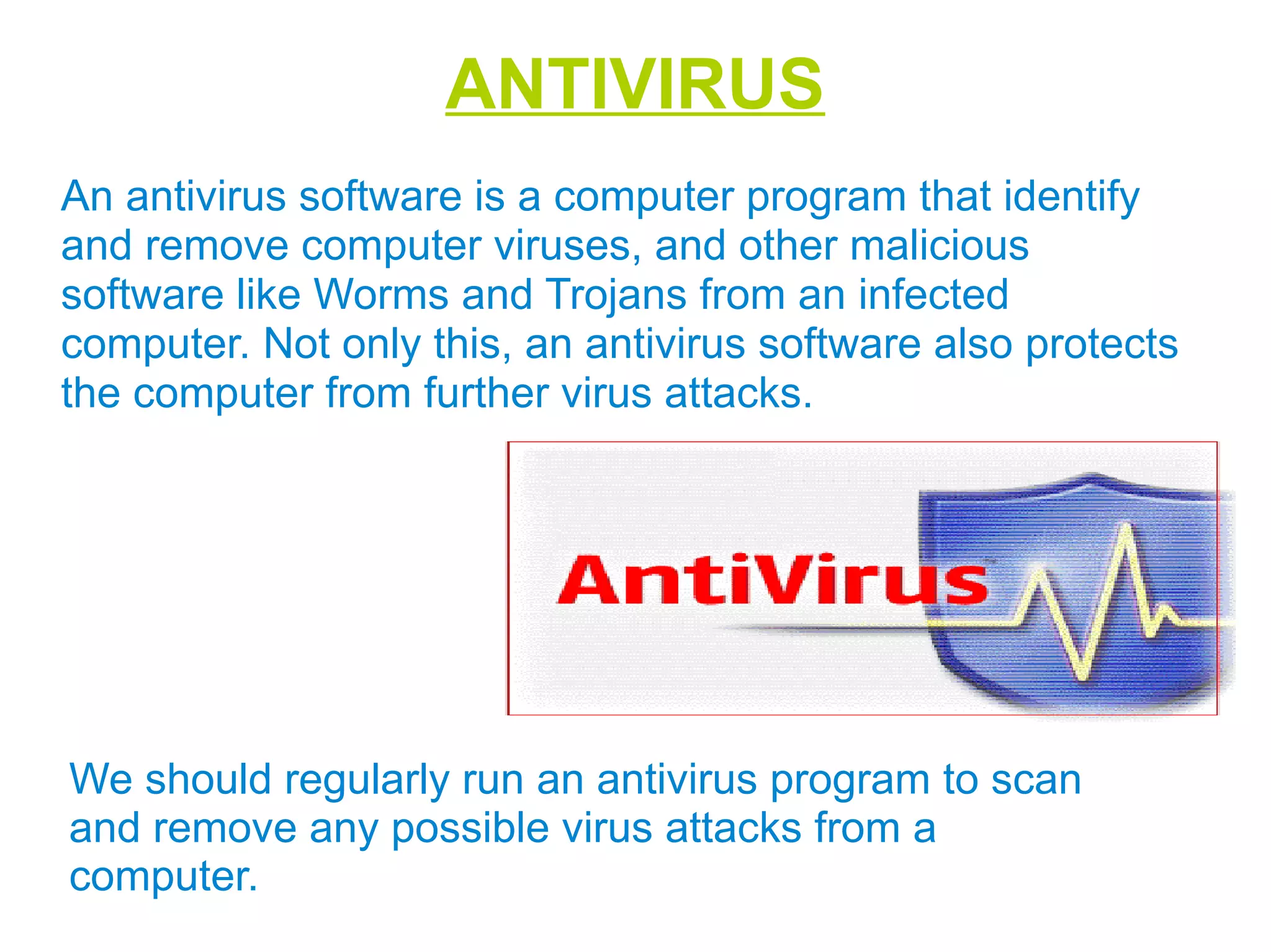 ANTIVIRUS
An antivirus software is a computer program that identify
and remove computer viruses, and other malicious
software like Worms and Trojans from an infected
computer. Not only this, an antivirus software also protects
the computer from further virus attacks.
We should regularly run an antivirus program to scan
and remove any possible virus attacks from a
computer.
 