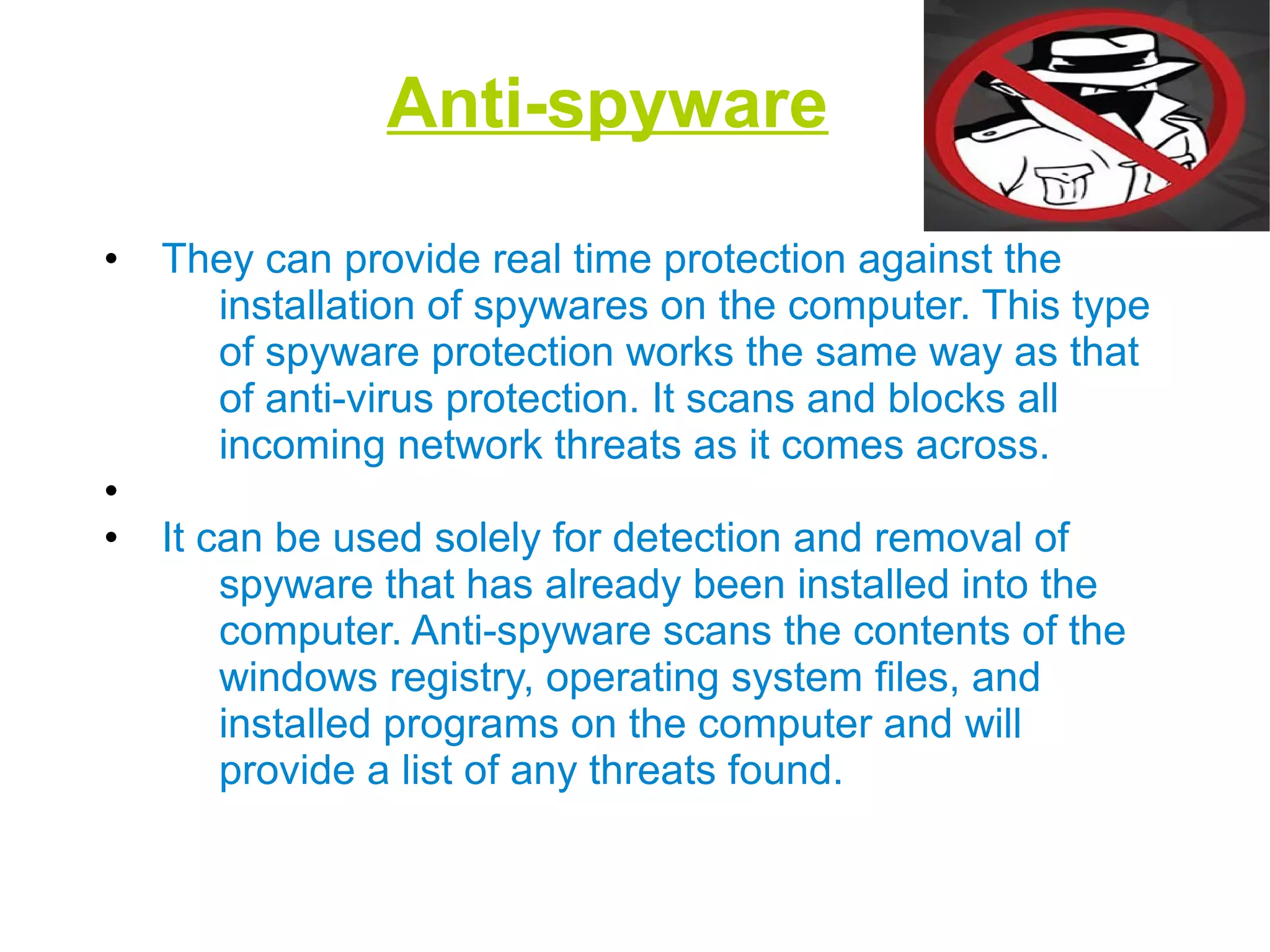 Anti-spyware
• They can provide real time protection against the
installation of spywares on the computer. This type
of spyware protection works the same way as that
of anti-virus protection. It scans and blocks all
incoming network threats as it comes across.
•
• It can be used solely for detection and removal of
spyware that has already been installed into the
computer. Anti-spyware scans the contents of the
windows registry, operating system files, and
installed programs on the computer and will
provide a list of any threats found.
 