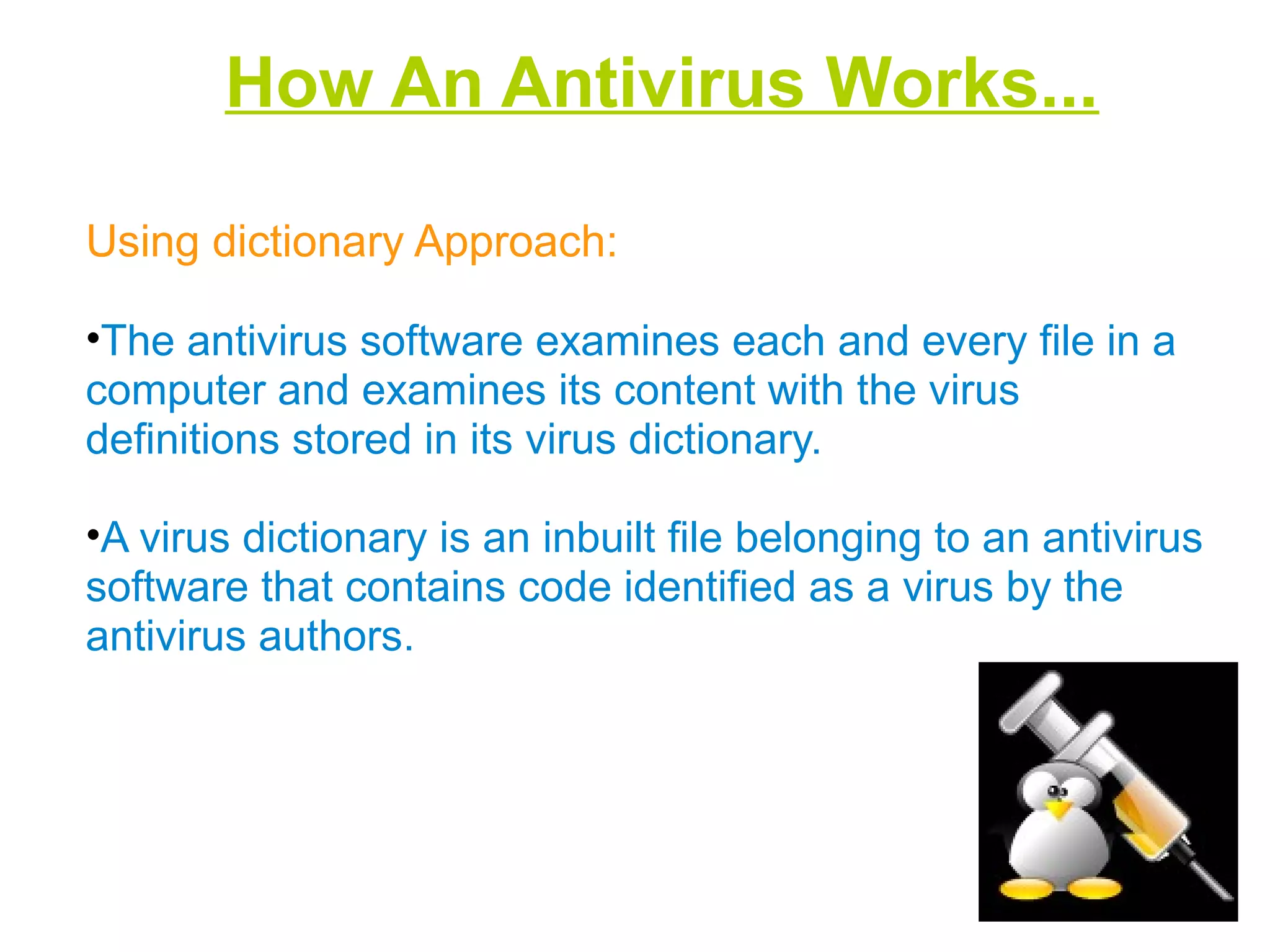 How An Antivirus Works...
Using dictionary Approach:
•The antivirus software examines each and every file in a
computer and examines its content with the virus
definitions stored in its virus dictionary.
•A virus dictionary is an inbuilt file belonging to an antivirus
software that contains code identified as a virus by the
antivirus authors.
 