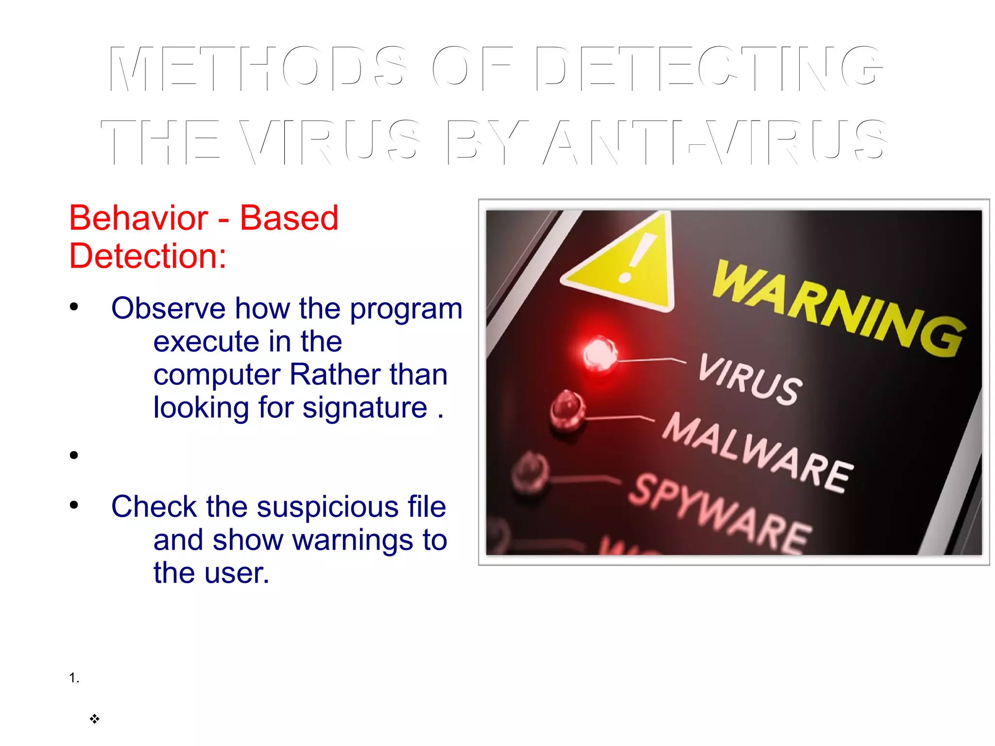 METHODS OF DETECTINGMETHODS OF DETECTING
THE VIRUS BY ANTI-VIRUSTHE VIRUS BY ANTI-VIRUS
Behavior - Based
Detection:
●
Observe how the program
execute in the
computer Rather than
looking for signature .
●
●
Check the suspicious file
and show warnings to
the user.
1.
v
 