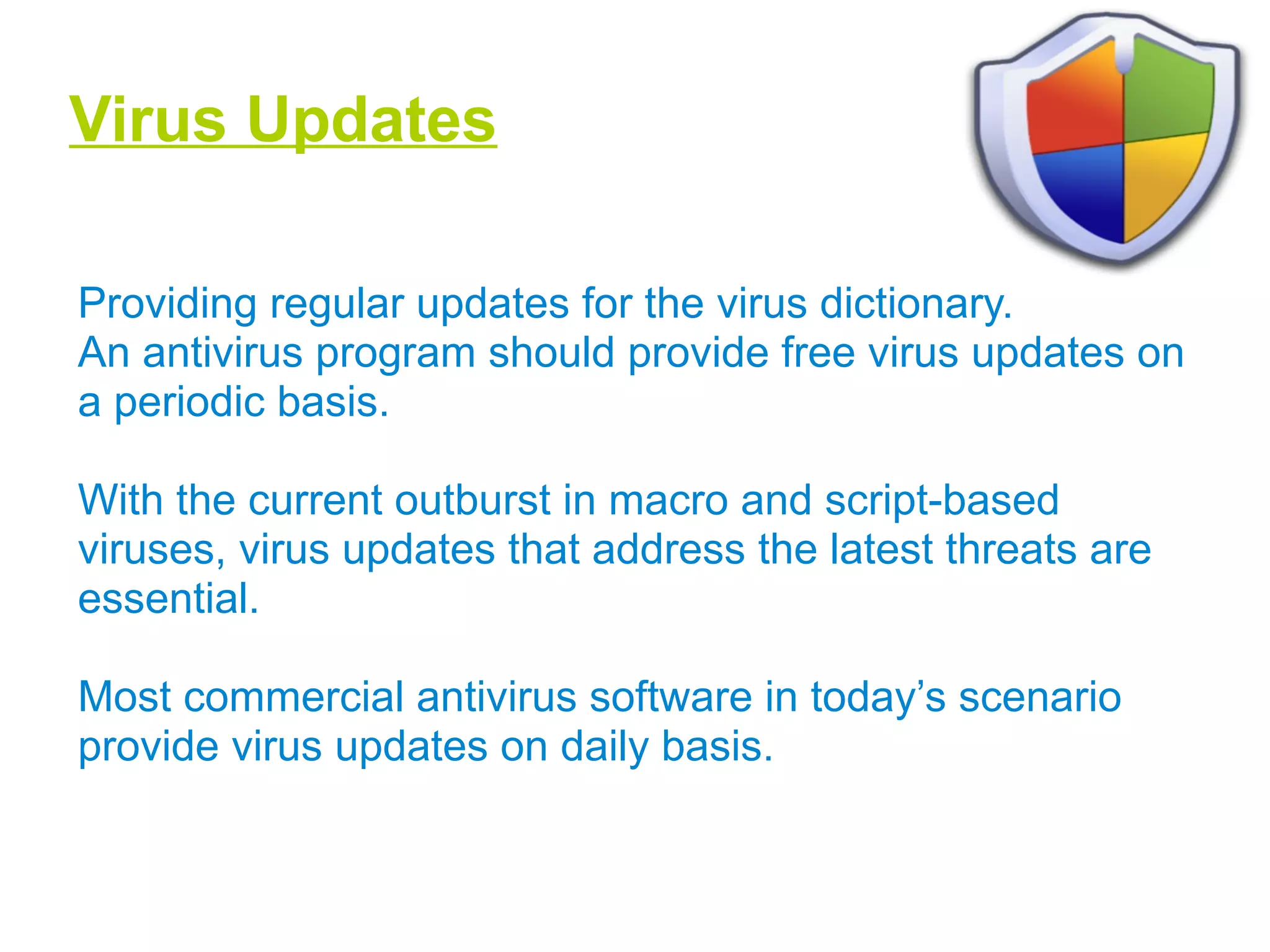 Virus Updates
Providing regular updates for the virus dictionary.
An antivirus program should provide free virus updates on
a periodic basis.
With the current outburst in macro and script-based
viruses, virus updates that address the latest threats are
essential.
Most commercial antivirus software in today’s scenario
provide virus updates on daily basis.
 