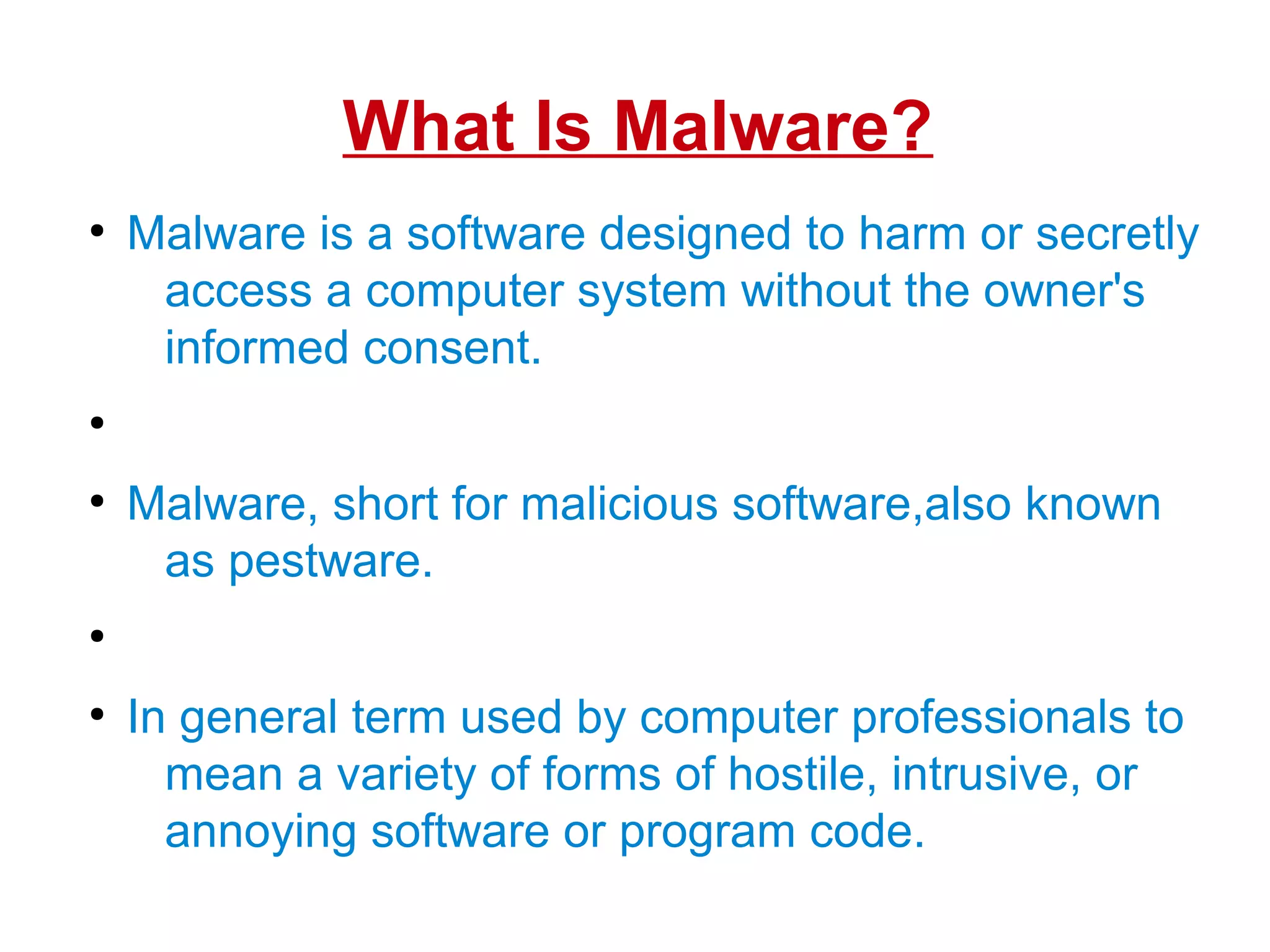 What Is Malware?
●
Malware is a software designed to harm or secretly
access a computer system without the owner's
informed consent.
●
●
Malware, short for malicious software,also known
as pestware.
●
●
In general term used by computer professionals to
mean a variety of forms of hostile, intrusive, or
annoying software or program code.
 