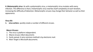 4. Metamorphic virus: As with a polymorphic virus, a metamorphic virus mutates with every
infection. The difference is that a metamorphic virus rewrites itself completely at each iteration,
increasing the difficulty of detection. Metamorphic viruses may change their behavior as well as their
appearance.
Virus Kit:
1. virus writers. quickly create a number of different viruses.
Macro Viruses:
1. The virus is platform independent.
2. Macro viruses infect documents
3. Easily spread. A very common method is by electronic mail.
4. Main Target is Microsoft documents.
 