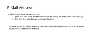 E-Mail viruses:
• Malicious software is the e-mail virus.
1. The e-mail virus sends itself to everyone on the mailing list in the user’s e-mail package.
2. The virus does local damage on the user’s system.
activated (either by opening an e-mail attachment or by opening the e-mail) to all of the e-mail
addresses known to the infected host
 