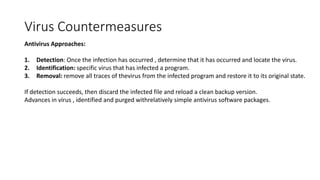 Virus Countermeasures
Antivirus Approaches:
1. Detection: Once the infection has occurred , determine that it has occurred and locate the virus.
2. Identification: specific virus that has infected a program.
3. Removal: remove all traces of thevirus from the infected program and restore it to its original state.
If detection succeeds, then discard the infected file and reload a clean backup version.
Advances in virus , identified and purged withrelatively simple antivirus software packages.
 
