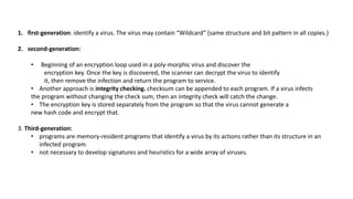 1. first-generation: identify a virus. The virus may contain “Wildcard” (same structure and bit pattern in all copies.)
2. second-generation:
• Beginning of an encryption loop used in a poly-morphic virus and discover the
encryption key. Once the key is discovered, the scanner can decrypt the virus to identify
it, then remove the infection and return the program to service.
• Another approach is integrity checking. checksum can be appended to each program. If a virus infects
the program without changing the check sum, then an integrity check will catch the change.
• The encryption key is stored separately from the program so that the virus cannot generate a
new hash code and encrypt that.
3. Third-generation:
• programs are memory-resident programs that identify a virus by its actions rather than its structure in an
infected program.
• not necessary to develop signatures and heuristics for a wide array of viruses.
 